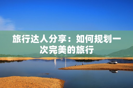 旅行达人分享：如何规划一次完美的旅行