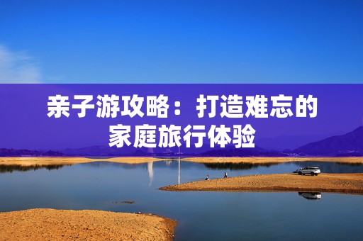 亲子游攻略：打造难忘的家庭旅行体验