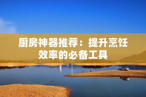 厨房神器推荐：提升烹饪效率的必备工具