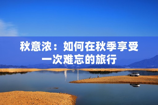 秋意浓：如何在秋季享受一次难忘的旅行