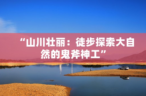 “山川壮丽：徒步探索大自然的鬼斧神工”