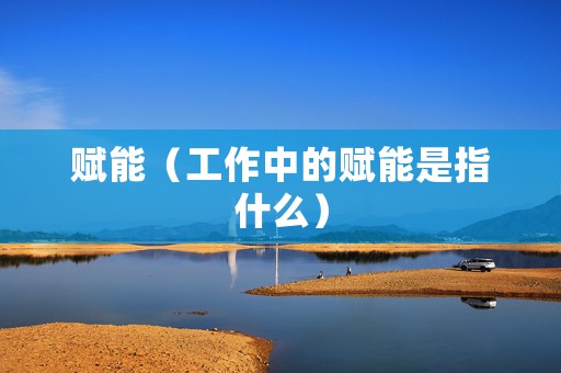 赋能（工作中的赋能是指什么）