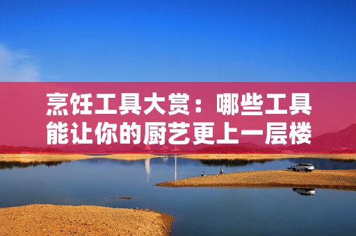 烹饪工具大赏：哪些工具能让你的厨艺更上一层楼
