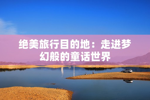 绝美旅行目的地：走进梦幻般的童话世界