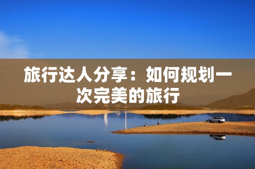 旅行达人分享：如何规划一次完美的旅行