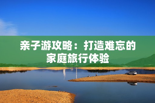 亲子游攻略：打造难忘的家庭旅行体验