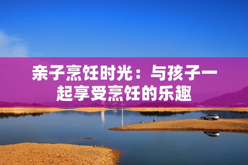 亲子烹饪时光：与孩子一起享受烹饪的乐趣