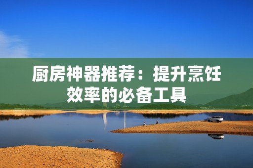 厨房神器推荐：提升烹饪效率的必备工具