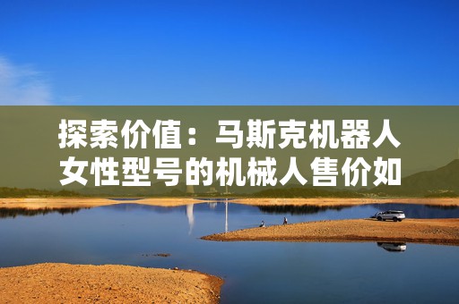 探索价值：马斯克机器人女性型号的机械人售价如何？