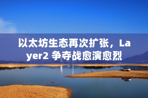 以太坊生态再次扩张，Layer2 争夺战愈演愈烈